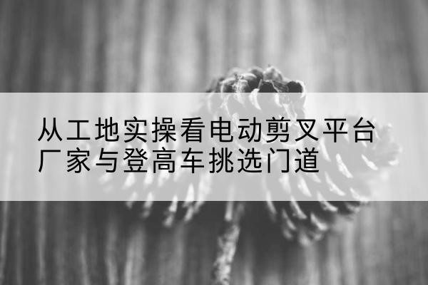 陆川电动剪叉升降平台厂家-从工地实操看电动剪叉平台厂家与登高车挑选门道