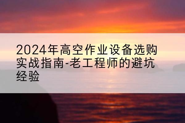 陆川高空作业升降机厂家推荐-2024年高空作业设备选购实战指南-老工程师的避坑经验