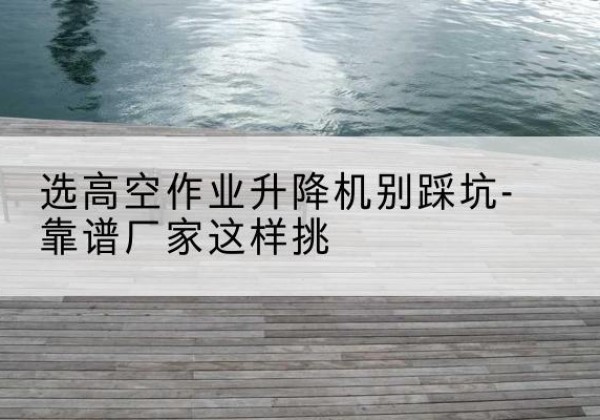 陆川剪叉式升降机厂家-选高空作业升降机别踩坑-靠谱厂家这样挑
