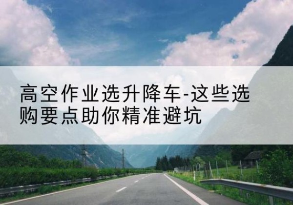 陆川升降车厂家-高空作业选升降车-这些选购要点助你*避坑
