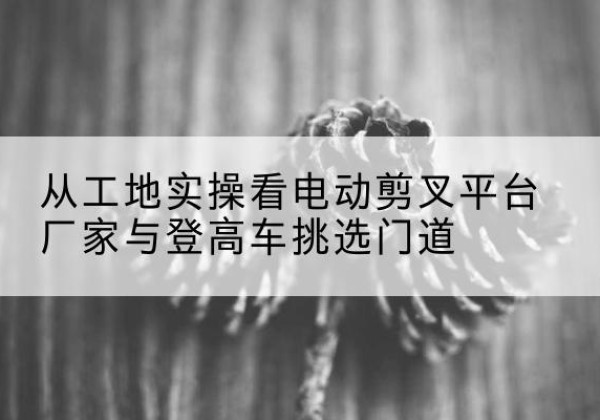 陆川电动剪叉升降平台厂家-从工地实操看电动剪叉平台厂家与登高车挑选门道